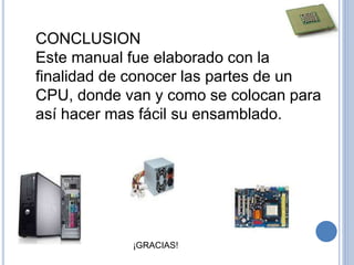CONCLUSION
Este manual fue elaborado con la
finalidad de conocer las partes de un
CPU, donde van y como se colocan para
así hacer mas fácil su ensamblado.
¡GRACIAS!
 