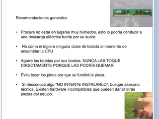 Recomendaciones generales
• Procure no estar en lugares muy húmedos, esto lo podría conducir a
una descarga eléctrica fuerte por su sudor.
• No coma ni ingiera ninguna clase de bebida al momento de
ensamblar la CPU
• Agarre las tarjetas por sus bordes. NUNCA LAS TOQUE
DIRECTAMENTE PORQUE LAS PODRÍA QUEMAR.
• Evite tocar los pines por que se fundirá la pieza.
• Si desconoce algo "NO INTENTE INSTALARLO", busque asesoría
técnica. Existen hardware incompatibles que pueden dañar otras
piezas del equipo.
 