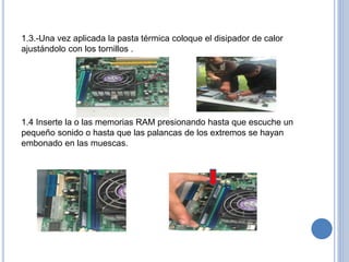 1.3.-Una vez aplicada la pasta térmica coloque el disipador de calor
ajustándolo con los tornillos .
1.4 Inserte la o las memorias RAM presionando hasta que escuche un
pequeño sonido o hasta que las palancas de los extremos se hayan
embonado en las muescas.
 