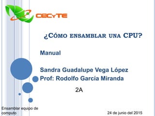 ¿CÓMO ENSAMBLAR UNA CPU?
Manual
Sandra Guadalupe Vega López
Prof: Rodolfo García Miranda
Ensamblar equipo de
computo 24 de junio del 2015
2A
 
