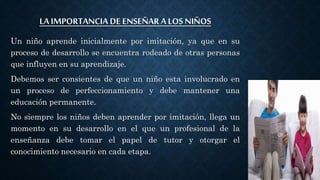 LA IMPORTANCIA DE ENSEÑAR A LOS NIÑOS
Un niño aprende inicialmente por imitación, ya que en su
proceso de desarrollo se encuentra rodeado de otras personas
que influyen en su aprendizaje.
Debemos ser consientes de que un niño esta involucrado en
un proceso de perfeccionamiento y debe mantener una
educación permanente.
No siempre los niños deben aprender por imitación, llega un
momento en su desarrollo en el que un profesional de la
enseñanza debe tomar el papel de tutor y otorgar el
conocimiento necesario en cada etapa.
 