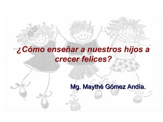 ¿Cómo enseñar a nuestros hijos a
crecer felices?
Mg. Maythé Gómez Andía.Mg. Maythé Gómez Andía.
 