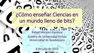 ¿Cómo enseñar Ciencias en
un mundo lleno de bits?
Rafael Morales Gamboa
Sistema de Universidad Virtual
Universidad de Guadalajara
8 de julio de 2015
Todas las imágenes fueron tomadas de Internet. Algunas de ellas pueden tener restricciones de uso.
 