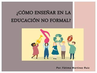 Por: Fátima Martínez Ruiz
¿CÓMO ENSEÑAR EN LA
EDUCACIÓN NO FORMAL?
 