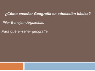¿Cómo enseñar Geografía en educación básica?
Pilar Benejam Arguimbau
Para qué enseñar geografía
 