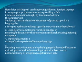 Ifproficiencyisthegoal, teachingyoungchildren a foreignlanguage in anage-appropriatemannermeansproviding a full-immersioneducation,taught by teacherswho know thelanguagewell. Suchprogramssimulatetheenvironmentofgrowing up with a language by: 1. Integratingthesecondlanguagewithinstruction in othersubjects. 2. Givinglearnersampleopportunitiestoengage in meaningfuldiscoursewithotherstudentsandteachersusingtheforeignlanguage. 3. Exposinglearnersto a varietyofnativespeakersofthetargetlanguage. 4. Focusinginstructiononattainingthelanguageskillsneededforcommunicatingaboutandunderstandingacademicsubjectmatter, notonmastering a foreignlanguageforitsown sake.