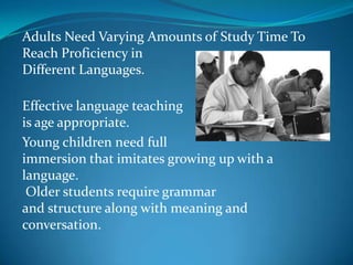 Adults Need Varying Amounts of Study Time To Reach Proficiency in Different Languages.Effective language teaching is age appropriate. Young children need full immersion that imitates growing up with a language. Older students require grammar and structure along with meaning and conversation.