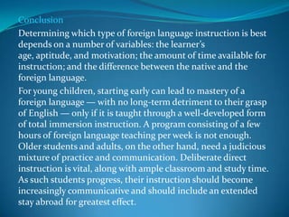 Conclusion Determining which type of foreign language instruction is best depends on a number of variables: the learner’s age, aptitude, and motivation; the amount of time available for instruction; and the difference between the native and the foreign language. For young children, starting early can lead to mastery of a foreign language — with no long-term detriment to their grasp of English — only if it is taught through a well-developed form of total immersion instruction. A program consisting of a few hours of foreign language teaching per week is not enough. Older students and adults, on the other hand, need a judicious mixture of practice and communication. Deliberate direct instruction is vital, along with ample classroom and study time. As such students progress, their instruction should become increasingly communicative and should include an extended stay abroad for greatest effect. 