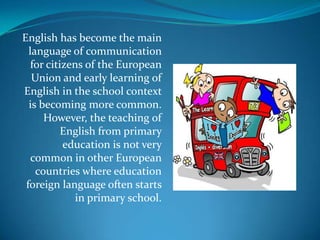 English has become the main language of communication for citizens of the European Union and early learning of English in the school context is becoming more common.However, the teaching of English from primary education is not very common in other European countries where educationforeign language often starts in primary school.