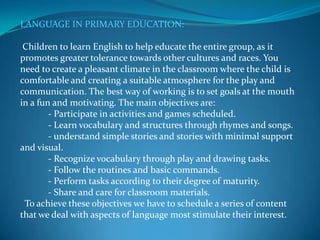 LANGUAGE IN PRIMARY EDUCATION: Children to learn English to help educate the entire group, as it promotes greater tolerance towards other cultures and races. You need to create a pleasant climate in the classroom where the child is comfortable and creating a suitable atmosphere for the play and communication. The best way of working is to set goals at the mouth in a fun and motivating. The main objectives are:            - Participate in activities and games scheduled.            - Learn vocabulary and structures through rhymes and songs.            - understand simple stories and stories with minimal support and visual.            - Recognize vocabulary through play and drawing tasks.            - Follow the routines and basic commands.            - Perform tasks according to their degree of maturity.            - Share and care for classroom materials.  To achieve these objectives we have to schedule a series of content that we deal with aspects of language most stimulate their interest.