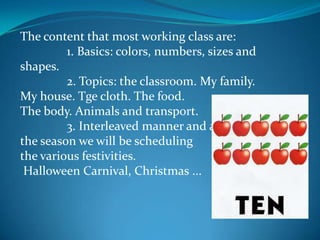 The content that most working class are:               1. Basics: colors, numbers, sizes and shapes.               2. Topics: the classroom. My family. My house. Tge cloth. The food. The body. Animals and transport.               3. Interleaved manner and according to the season we will be scheduling the various festivities. Halloween Carnival, Christmas ...