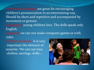 c) rhymes and songs: are great for encouraging children's pronunciation in an entertaining way. Should be short and repetitive and accompanied by movement or gesture.d) puppets: young children love. The dolls speak only English.e) games: we can not make computer games or with rules.f) other materials: it is very important the element of surprise. We can use toys, clothes, earrings, dolls ...