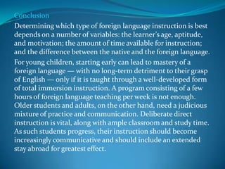 Conclusion Determining which type of foreign language instruction is best depends on a number of variables: the learner’s age, aptitude, and motivation; the amount of time available for instruction; and the difference between the native and the foreign language. For young children, starting early can lead to mastery of a foreign language — with no long-term detriment to their grasp of English — only if it is taught through a well-developed form of total immersion instruction. A program consisting of a few hours of foreign language teaching per week is not enough. Older students and adults, on the other hand, need a judicious mixture of practice and communication. Deliberate direct instruction is vital, along with ample classroom and study time. As such students progress, their instruction should become increasingly communicative and should include an extended stay abroad for greatest effect. 