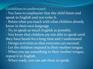 Guidelines to understand:- You have to emphasize that the child listen and speak in English and not write it.- Relate what you teach with what children already know in their own language.- Try to speak as much English as possible.- You know that children are not able to speak until they have heard for a long time and I understand.- Design activities so that everyone can succeed.- Let the children respond in their mother tongue.- When you say something in their mother tongue, repeat it in English.- When ready, you can ask them to speak.