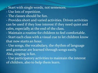 - Start with single words, not sentences.- Use lots of repetition.- The classes should be fun.- Provides short and varied activities. Driven activities can be used if they lose interest if they need quiet and calm, especially at the end of the class.- Maintain a routine for children to feel comfortable.- Start each class with a visual cue to let children know that now starts an hour.- Use songs, the vocabulary, the rhythm of language and grammar are learned through songs easily. Also, singing is fun.- Use participatory activities to maintain the interest of children, also to help them learn.