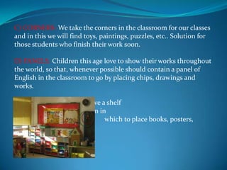 C) CORNERS: We take the corners in the classroom for our classes and in this we will find toys, paintings, puzzles, etc.. Solution for those students who finish their work soon.D) PANELS: Children this age love to show their works throughout the world, so that, whenever possible should contain a panel of English in the classroom to go by placing chips, drawings and works.E) CABINETS: We must have a shelf                              	                                       or cabinet in each classroom in 	                                       which to place books, posters, 	                                       tapes, etc.