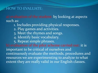 HOW TO EVALUATE:a) evaluation of the student: by looking at aspects such as:        1. Includes providing physical responses.        2. Play games and activities.        3. Meet the rhymes and songs.        4. Identify basic vocabulary.        5. Repeat simple phrases.b) evaluation of the pilot scheme carried out: it is important to be critical of ourselves and continuously evaluate the methods, procedures and resources we are experimenting to analyze to what extent they are really valid in our English classes.