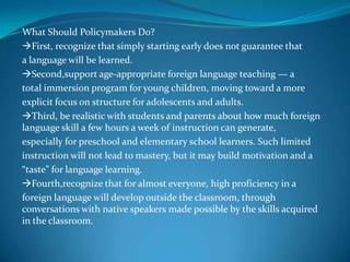 the classroomWhat Should Policymakers Do? First, recognize that simply starting early does not guarantee that a language will be learned. Second,support age-appropriate foreign language teaching — a total immersion program for young children, moving toward a more explicit focus on structure for adolescents and adults. Third, be realistic with students and parents about how much foreign language skill a few hours a week of instruction can generate, especially for preschool and elementary school learners. Such limited instruction will not lead to mastery, but it may build motivation and a “taste” for language learning. Fourth,recognize that for almost everyone, high proficiency in a foreign language will develop outside the classroom, through conversations with native speakers made possible by the skills acquired in the classroom. 