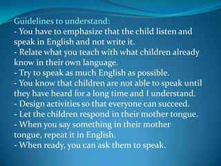 Guidelines to understand:- You have to emphasize that the child listen and speak in English and not write it.- Relate what you teach with what children already know in their own language.- Try to speak as much English as possible.- You know that children are not able to speak until they have heard for a long time and I understand.- Design activities so that everyone can succeed.- Let the children respond in their mother tongue.- When you say something in their mother tongue, repeat it in English.- When ready, you can ask them to speak.