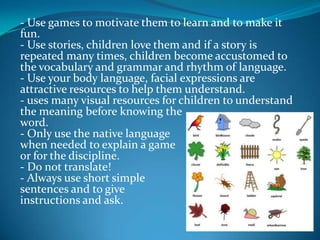 - Use games to motivate them to learn and to make it fun.- Use stories, children love them and if a story is repeated many times, children become accustomed to the vocabulary and grammar and rhythm of language.- Use your body language, facial expressions are attractive resources to help them understand.- uses many visual resources for children to understand the meaning before knowing theword.- Only use the native languagewhen needed to explain a gameor for the discipline.- Do not translate!- Always use short simplesentences and to giveinstructions and ask.