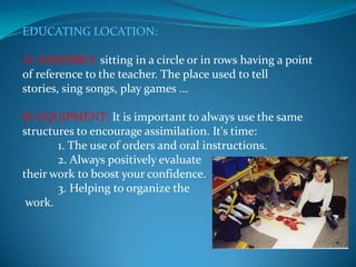 EDUCATING LOCATION:A) ASSEMBLY: sitting in a circle or in rows having a point of reference to the teacher. The place used to tell stories, sing songs, play games ...B) EQUIPMENT: It is important to always use the same structures to encourage assimilation. It's time:            1. The use of orders and oral instructions.            2. Always positively evaluate their work to boost your confidence.            3. Helping to organize the work.