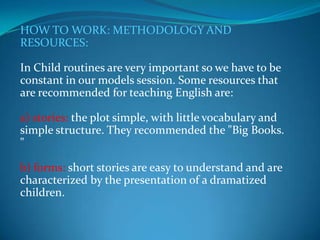 HOW TO WORK: METHODOLOGY AND RESOURCES:In Child routines are very important so we have to be constant in our models session. Some resources that are recommended for teaching English are:a) stories: the plot simple, with little vocabulary and simple structure. They recommended the "Big Books. "b) forms: short stories are easy to understand and are characterized by the presentation of a dramatized children.