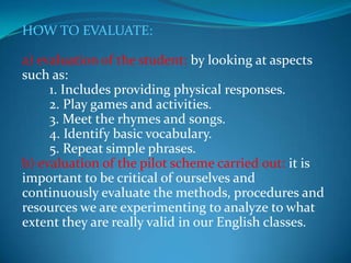 HOW TO EVALUATE:a) evaluation of the student: by looking at aspects such as:        1. Includes providing physical responses.        2. Play games and activities.        3. Meet the rhymes and songs.        4. Identify basic vocabulary.        5. Repeat simple phrases.b) evaluation of the pilot scheme carried out: it is important to be critical of ourselves and continuously evaluate the methods, procedures and resources we are experimenting to analyze to what extent they are really valid in our English classes.
