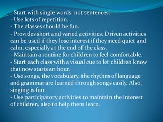 - Start with single words, not sentences.- Use lots of repetition.- The classes should be fun.- Provides short and varied activities. Driven activities can be used if they lose interest if they need quiet and calm, especially at the end of the class.- Maintain a routine for children to feel comfortable.- Start each class with a visual cue to let children know that now starts an hour.- Use songs, the vocabulary, the rhythm of language and grammar are learned through songs easily. Also, singing is fun.- Use participatory activities to maintain the interest of children, also to help them learn.
