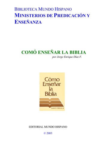 BIBLIOTECA MUNDO HISPANO
MINISTERIOS DE PREDICACIÓN Y
ENSEÑANZA
COMÓ ENSEÑAR LA BIBLIA
por Jorge Enrique Díaz F.
EDITORIAL MUNDO HISPANO
© 2003
 