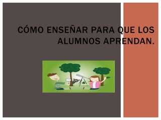 CÓMO ENSEÑAR PARA QUE LOS
ALUMNOS APRENDAN.
 