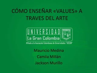 CÓMO ENSEÑAR «VALUES» A 
TRAVES DEL ARTE 
Mauricio Medina 
Camila Millán 
Jackson Murillo 
 