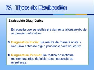 IV. Tipos de Evaluación

 Evaluación Diagnóstica

    Es aquella que se realiza previamente al desarrollo de
    un proceso educativo.

   Diagnóstica Inicial: Se realiza de manera única y
    exclusiva antes de algún proceso o ciclo educativo.

   Diagnóstica Puntual: Se realiza en distintos
    momentos antes de iniciar una secuencia de
    enseñanza.
 