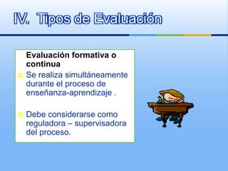 IV. Tipos de Evaluación

    Evaluación formativa o
    continua
   Se realiza simultáneamente
    durante el proceso de
    enseñanza-aprendizaje .

   Debe considerarse como
    reguladora – supervisadora
    del proceso.
 