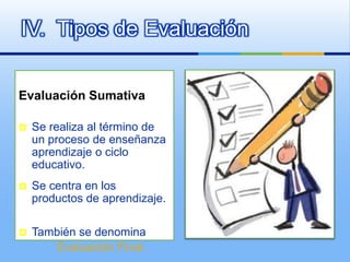 IV. Tipos de Evaluación

Evaluación Sumativa

   Se realiza al término de
    un proceso de enseñanza
    aprendizaje o ciclo
    educativo.
   Se centra en los
    productos de aprendizaje.

   También se denomina
        Evaluación Final.
 