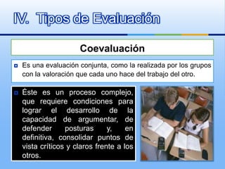 IV. Tipos de Evaluación

                      Coevaluación
   Es una evaluación conjunta, como la realizada por los grupos
    con la valoración que cada uno hace del trabajo del otro.

   Éste es un proceso complejo,
    que requiere condiciones para
    lograr el desarrollo de la
    capacidad de argumentar, de
    defender      posturas      y,    en
    definitiva, consolidar puntos de
    vista críticos y claros frente a los
    otros.
 