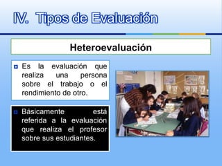 IV. Tipos de Evaluación

                  Heteroevaluación
   Es la evaluación que
    realiza   una     persona
    sobre el trabajo o el
    rendimiento de otro.

   Básicamente          está
    referida a la evaluación
    que realiza el profesor
    sobre sus estudiantes.
 