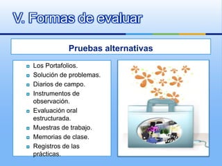 V. Formas de evaluar

                 Pruebas alternativas
     Los Portafolios.
     Solución de problemas.
     Diarios de campo.
     Instrumentos de
      observación.
     Evaluación oral
      estructurada.
     Muestras de trabajo.
     Memorias de clase.
     Registros de las
      prácticas.
 