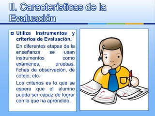 II. Características de la
Evaluación
   Utiliza Instrumentos y
    criterios de Evaluación.
    En diferentes etapas de la
    enseñanza      se     usan
    instrumentos         como
    exámenes,         pruebas,
    fichas de observación, de
    cotejo, etc.
    Los criterios es lo que se
    espera que el alumno
    pueda ser capaz de lograr
    con lo que ha aprendido.
 