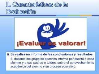 II. Características de la
Evaluación




   Se realiza un informe de las conclusiones y resultados
    El docente del grupo de alumnos informa por escrito a cada
    alumno y a sus padres o tutores sobre el aprovechamiento
    académico del alumno y su proceso educativo.
 