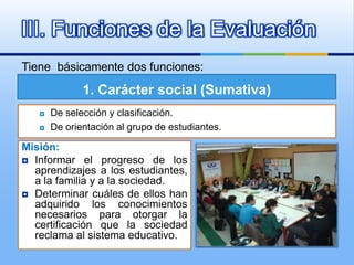 III. Funciones de la Evaluación
Tiene básicamente dos funciones:

              1. Carácter social (Sumativa)
      De selección y clasificación.
      De orientación al grupo de estudiantes.

Misión:
 Informar el progreso de los
  aprendizajes a los estudiantes,
  a la familia y a la sociedad.
 Determinar cuáles de ellos han
  adquirido los conocimientos
  necesarios para otorgar la
  certificación que la sociedad
  reclama al sistema educativo.
 