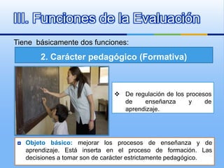III. Funciones de la Evaluación
Tiene básicamente dos funciones:

        2. Carácter pedagógico (Formativa)



                                 De regulación de los procesos
                                  de    enseñanza       y    de
                                  aprendizaje.




   Objeto básico: mejorar los procesos de enseñanza y de
    aprendizaje. Está inserta en el proceso de formación. Las
    decisiones a tomar son de carácter estrictamente pedagógico.
 