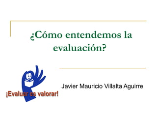 ¿Cómo entendemos la
    evaluación?


     Javier Mauricio Villalta Aguirre
 
