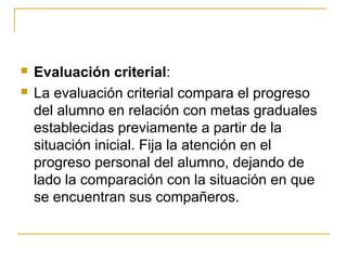    Evaluación criterial:
   La evaluación criterial compara el progreso
    del alumno en relación con metas graduales
    establecidas previamente a partir de la
    situación inicial. Fija la atención en el
    progreso personal del alumno, dejando de
    lado la comparación con la situación en que
    se encuentran sus compañeros.
 