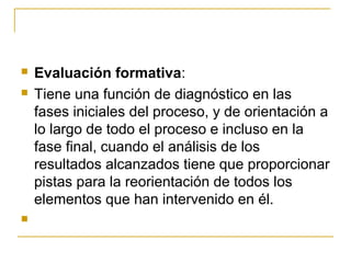    Evaluación formativa:
   Tiene una función de diagnóstico en las
    fases iniciales del proceso, y de orientación a
    lo largo de todo el proceso e incluso en la
    fase final, cuando el análisis de los
    resultados alcanzados tiene que proporcionar
    pistas para la reorientación de todos los
    elementos que han intervenido en él.

 