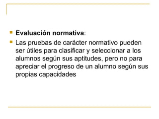    Evaluación normativa:
   Las pruebas de carácter normativo pueden
    ser útiles para clasificar y seleccionar a los
    alumnos según sus aptitudes, pero no para
    apreciar el progreso de un alumno según sus
    propias capacidades
 