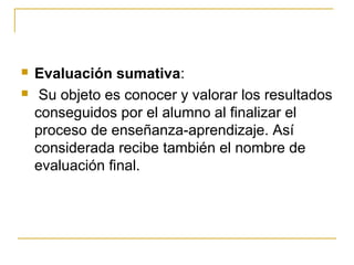    Evaluación sumativa:
    Su objeto es conocer y valorar los resultados
    conseguidos por el alumno al finalizar el
    proceso de enseñanza-aprendizaje. Así
    considerada recibe también el nombre de
    evaluación final.
 