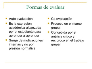 Formas de evaluar
   Auto evaluación             Co evaluación
   Es la expresión             Proceso en el marco
    académica alcanzada          grupal
    por el estudiante para      Concebida por el
    aprender a aprender          análisis critico y
   Surge de motivaciones        reciproco en el trabajo
    internas y no por            grupal
    presión normativa
 