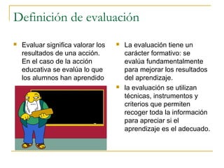 Definición de evaluación
   Evaluar significa valorar los      La evaluación tiene un
    resultados de una acción.           carácter formativo: se
    En el caso de la acción             evalúa fundamentalmente
    educativa se evalúa lo que          para mejorar los resultados
    los alumnos han aprendido           del aprendizaje.
                                       la evaluación se utilizan
                                        técnicas, instrumentos y
                                        criterios que permiten
                                        recoger toda la información
                                        para apreciar si el
                                        aprendizaje es el adecuado.
 