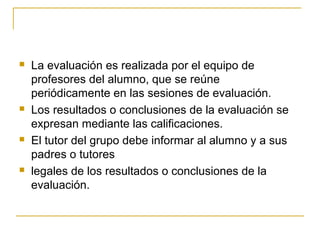    La evaluación es realizada por el equipo de
    profesores del alumno, que se reúne
    periódicamente en las sesiones de evaluación.
   Los resultados o conclusiones de la evaluación se
    expresan mediante las calificaciones.
   El tutor del grupo debe informar al alumno y a sus
    padres o tutores
   legales de los resultados o conclusiones de la
    evaluación.
 