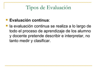 Tipos de Evaluación

   Evaluación continua:
   la evaluación continua se realiza a lo largo de
    todo el proceso de aprendizaje de los alumno
    y docente pretende describir e interpretar, no
    tanto medir y clasificar.
 